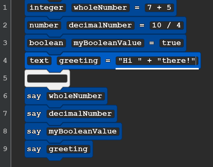 A screenshot of a Quorum Studio program with 8 blocks. They read, in order:
integer wholeNumber = 7 + 5
number decimalNumber = 10 / 4
boolean myBooleanValue = true or false
text greetings =  ''Hi  '' +  ''there! ''
say wholeNumber
say decimalNumber
say myBooleanValue
say greetings